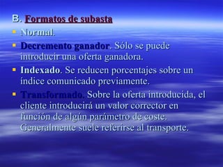 B.  Formatos de subasta Normal .  Decremento ganador . Sólo se puede  introducir una oferta ganadora.  Indexado . Se reducen porcentajes sobre un índice comunicado previamente.  Transformado .  Sobre la oferta introducida, el cliente introducirá un valor corrector en función de algún parámetro de coste. Generalmente suele referirse al transporte.  