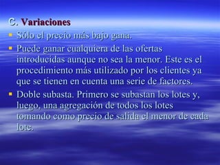 C.  Variaciones Sólo el precio más bajo gana.  Puede ganar cualquiera de las ofertas introducidas aunque no sea la menor. Este es el procedimiento más utilizado por los clientes ya que se tienen en cuenta una serie de factores.  Doble subasta. Primero se subastan los lotes y, luego, una agregación de todos los lotes tomando como precio de salida el menor de cada lote.  