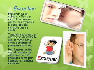 Escuchar
Escuchar es el
esfuerzo físico y
mental de querer
captar con atención
la totalidad del
mensaje que se
emite.
También escuchar, es
una forma de respeto
que se tiene hacia
otras personas al
ponerles atención.
Hay lugares en los
que el respeto de
escuchar no esta
presente como por
ejemplo en algunas
escuelas.