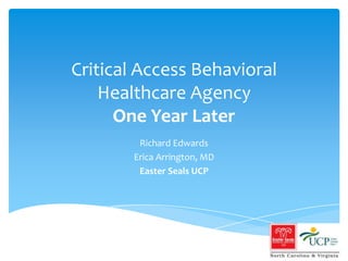 Critical Access Behavioral Healthcare AgencyOne Year Later Richard Edwards Erica Arrington, MD Easter Seals UCP 
