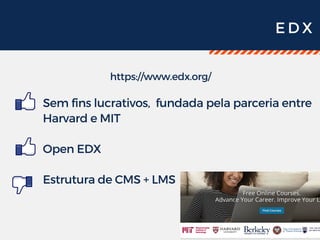 E D X
https://www.edx.org/
Sem fins lucrativos,  fundada pela parceria entre
Harvard e MIT
Open EDX
Estrutura de CMS + LMS 
 