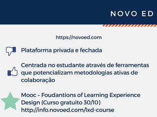 N O V O E D
https://novoed.com
Plataforma privada e fechada
Centrada no estudante através de ferramentas
que potencializam metodologias ativas de
colaboração
Mooc – Foudantions of Learning Experience
Design (Curso gratuito 30/10)
http://info.novoed.com/lxd-course
 