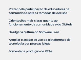 Prezar pela participação de educadores na
comunidade para as tomadas de decisão
Orientações mais claras quanto ao
funcionamento da comunidade e do GitHub
Divulgar a cultura do Software Livre
Ampliar o acesso ao uso da plataforma e de
tecnologia por pessoas leigas 
Fomentar a produção de REAs
 