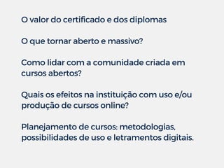 O valor do certificado e dos diplomas
O que tornar aberto e massivo?
Como lidar com a comunidade criada em
cursos abertos?
Quais os efeitos na instituição com uso e/ou
produção de cursos online?
Planejamento de cursos: metodologias,
possibilidades de uso e letramentos digitais.
 