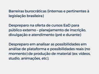 Barreiras burocráticas (internas e pertinentes à
legislação brasileira)
Despreparo na oferta de cursos EaD para
público externo – planejamento de inscrição,
divulgação e atendimento (pré e durante)
Despreparo em analisar as possibilidades em
análise de plataforma e possibilidades reais (no
momento) de produção de material (ex: vídeos,
studio, animações, etc).
 