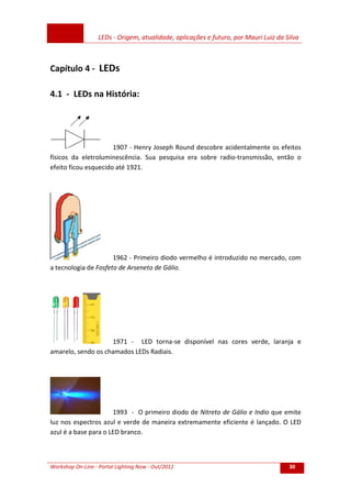 LEDs - Origem, atualidade, aplicações e futuro, por Mauri Luiz da Silva
Workshop On-Line - Portal Lighting Now - Out/2012 30
Capítulo 4 - LEDs
4.1 - LEDs na História:
1907 - Henry Joseph Round descobre acidentalmente os efeitos
físicos da eletroluminescência. Sua pesquisa era sobre radio-transmissão, então o
efeito ficou esquecido até 1921.
1962 - Primeiro diodo vermelho é introduzido no mercado, com
a tecnologia de Fosfeto de Arseneto de Gálio.
1971 - LED torna-se disponível nas cores verde, laranja e
amarelo, sendo os chamados LEDs Radiais.
1993 - O primeiro diodo de Nitreto de Gálio e Indio que emite
luz nos espectros azul e verde de maneira extremamente eficiente é lançado. O LED
azul é a base para o LED branco.
 
