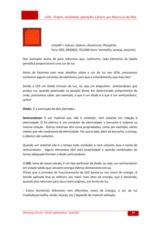 LEDs - Origem, atualidade, aplicações e futuro, por Mauri Luiz da Silva
Workshop On-Line - Portal Lighting Now - Out/2012 33
InGaAlP = Indium, Gallium, Aluminium, Phosphite
Para: RED, ORANGE, YELLOW (tons: Vermelho, laranja, amarelo)
Nos exemplos acima dá para notarmos que, realmente, cada elemento da tabela
periódica proporcionará uma cor de luz.
Antes de falarmos com mais detalhes sobre a cor de luz nos LEDs, precisamos
esclarecer alguns conceitos da eletrônica, para que o entendimento seja mais fácil.
Sendo o LED um Diodo Emissor de Luz, ou seja um dispositivo semicondutor que
produz luz, quando polarizado na posição direta em determinado comprimento de
onda, precisamos saber, por exemplo, o que é um diodo e o que é um semicondutor,
certo?
Diodo: É a contração de dois eletrodos.
Semicondutor: É um material que não é condutor, nem isolante em relação à
eletricidade. O fio elétrico é um condutor de eletricidade; a borracha é isolante na
mesma relação. Outros materiais têm essas propriedades, como por exemplo, vários
metais que são condutores de eletricidade. Por outro lado, além da borracha, a cortiça,
o plástico são isolantes.
Quando um material não é o tempo todo condudor e nem isolante, leva o nome de
semicondutor. Alguns elementos têm esta propriedade e quando combinados de
forma adequada formam o diodo semicondutor.
O LED, tema de nosso estudo, é um tipo particular de diodo, ou seja, um semicondutor
em estado sólido que converte energia elétrica diretamente em luz.
Vimos que o principio de funcionamento do LED baseia-se nos niveis de energia. A
tensão aplicada leva os elétrons aos niveis mais altos de energia, que é devolvida,
quando eles retornam para seus niveis originais, em forma de luz.
- Como elementos diferentes tem diferentes niveis de energia, a cor da luz
irradiada(vermelha, verde, laranja, etc.) depende do material utilizado.
 