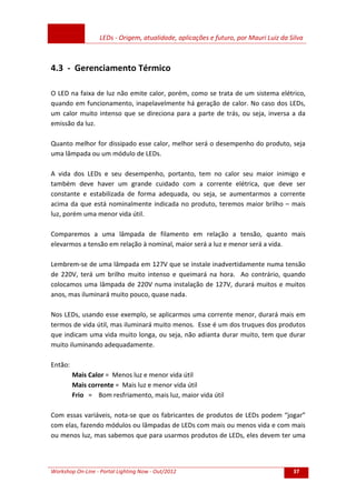 LEDs - Origem, atualidade, aplicações e futuro, por Mauri Luiz da Silva
Workshop On-Line - Portal Lighting Now - Out/2012 37
4.3 - Gerenciamento Térmico
O LED na faixa de luz não emite calor, porém, como se trata de um sistema elétrico,
quando em funcionamento, inapelavelmente há geração de calor. No caso dos LEDs,
um calor muito intenso que se direciona para a parte de trás, ou seja, inversa a da
emissão da luz.
Quanto melhor for dissipado esse calor, melhor será o desempenho do produto, seja
uma lâmpada ou um módulo de LEDs.
A vida dos LEDs e seu desempenho, portanto, tem no calor seu maior inimigo e
também deve haver um grande cuidado com a corrente elétrica, que deve ser
constante e estabilizada de forma adequada, ou seja, se aumentarmos a corrente
acima da que está nominalmente indicada no produto, teremos maior brilho – mais
luz, porém uma menor vida útil.
Comparemos a uma lâmpada de filamento em relação a tensão, quanto mais
elevarmos a tensão em relação à nominal, maior será a luz e menor será a vida.
Lembrem-se de uma lâmpada em 127V que se instale inadvertidamente numa tensão
de 220V, terá um brilho muito intenso e queimará na hora. Ao contrário, quando
colocamos uma lâmpada de 220V numa instalação de 127V, durará muitos e muitos
anos, mas iluminará muito pouco, quase nada.
Nos LEDs, usando esse exemplo, se aplicarmos uma corrente menor, durará mais em
termos de vida útil, mas iluminará muito menos. Esse é um dos truques dos produtos
que indicam uma vida muito longa, ou seja, não adianta durar muito, tem que durar
muito iluminando adequadamente.
Então:
Mais Calor = Menos luz e menor vida útil
Mais corrente = Mais luz e menor vida útil
Frio = Bom resfriamento, mais luz, maior vida útil
Com essas variáveis, nota-se que os fabricantes de produtos de LEDs podem “jogar”
com elas, fazendo módulos ou lâmpadas de LEDs com mais ou menos vida e com mais
ou menos luz, mas sabemos que para usarmos produtos de LEDs, eles devem ter uma
 