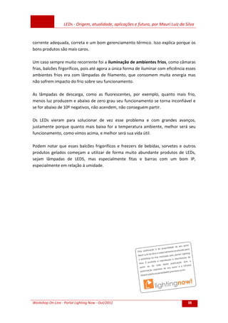 LEDs - Origem, atualidade, aplicações e futuro, por Mauri Luiz da Silva
Workshop On-Line - Portal Lighting Now - Out/2012 38
corrente adequada, correta e um bom gerenciamento térmico. Isso explica porque os
bons produtos são mais caros.
Um caso sempre muito recorrente foi a iluminação de ambientes frios, como câmaras
frias, balcões firgoríficos, pois até agora a única forma de iluminar com eficiência esses
ambientes frios era com lâmpadas de filamento, que consomem muita energia mas
não sofrem impacto do frio sobre seu funcionamento.
As lâmpadas de descarga, como as fluorescentes, por exemplo, quanto mais frio,
menos luz produzem e abaixo de zero grau seu funcionamento se torna inconfiável e
se for abaixo de 10º negativos, não acendem, não conseguem partir.
Os LEDs vieram para solucionar de vez esse problema e com grandes avanços,
justamente porque quanto mais baixa for a temperatura ambiente, melhor será seu
funcionamento, como vimos acima, e melhor será sua vida útil.
Podem notar que esses balcões frigorifícos e freezers de bebidas, sorvetes e outros
produtos gelados começam a utilizar de forma muito abundante produtos de LEDs,
sejam lâmpadas de LEDS, mas especialmente fitas e barras com um bom IP,
especialmente em relação à umidade.
 