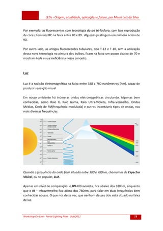 LEDs - Origem, atualidade, aplicações e futuro, por Mauri Luiz da Silva
Workshop On-Line - Portal Lighting Now - Out/2012 23
Por exemplo, as fluorescentes com tecnologia do pó tri-fósforo, com boa reprodução
de cores, tem um IRC na faixa entre 80 e 89. Algumas já atingem um número acima de
90.
Por outro lado, as antigas fluorescentes tubulares, tipo T-12 e T-10, sem a utilização
dessa nova tecnologia na pintura dos bulbos, ficam na faixa um pouco abaixo de 70 e
mostram toda a sua ineficiência nesse conceito.
Luz
Luz é a radição eletromagnética na faixa entre 380 a 780 nanômetros (nm), capaz de
produzir sensação visual
Em nosso ambiente há inúmeras ondas eletromagnéticas circulando. Algumas bem
conhecidas, como Raio X, Raio Gama, Raio Ultra-Violeta, Infra-Vermelho, Ondas
Médias, Onda de FM(frequência modulada) e outros incontáveis tipos de ondas, nas
mais diversas frequências.
Quando a frequência da onda ficar situada entre 380 e 780nm, chamamos de Espectro
Visível, ou no popular, LUZ.
Apenas em nível de comparação: o UV-Ultravioleta, fica abaixo dos 380nm, enquanto
que o IR – Infravermelho fica acima dos 780nm, para falar em duas frequências bem
conhecidas nossas. O que nos deixa ver, que nenhum desses dois está situado na faixa
de luz.
 
