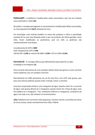LEDs - Origem, atualidade, aplicações e futuro, por Mauri Luiz da Silva
Workshop On-Line - Portal Lighting Now - Out/2012 28
Potência(P) – A potência é medida pelos watts consumidos e por isso seu símbolo
mais conhecido é o Watt (W).
Na prática, a energia que pagamos à concessionária é medida pelos Watts consumidos,
ou mais popularmente Kw/h, kilowatt por hora.
Em iluminação, está inserido também no nome dos produtos e indica a quantidade
provável de luz que uma lâmpada emite e que nos produtos de última geração, como
LEDs, foram modificados os parâmetros, pois em LEDs as potências são
substancialmente mais baixas.
Incandescente de 127V x 60W
Fluor Compacta de 127V x 15W
LED de 24V x 1,5W ou mesmo 90-240V x 3,5W e 127 ou 220V x 3,5W.
Corrente (I) - É a energia elétrica que efetivamente passa pelo fio ou cabo.
A medição é em Ampéres (A).
Uma corrente alta precisa de uma condutor elétrico (fio) mais grosso e numa corrente
menor podemos usar um condutor mais fino.
Normalmente em 220V precisamos de um fio mais fino e em 127V mais grosso, pois
para uma mesma potência quanto maior a tensão, menor a corrente.
Uma boa comparação prática é uma mangueira de água. Quanto maior for a corrente
de água, mais grossa deverá ser a mangueira; quanto menor for o fluxo de água, mais
fina poderá ser a mangueira. Fios, condutores elétricos e mangueiras, condutoras de
água, tem tudo a ver, são similares no funcionamento.
LEDs trabalham com correntes muito pequenas, mínimas mesmo, numa faixa em torno
de 1A ou menos, sendo normalmente entre 350 a 750mA.
 