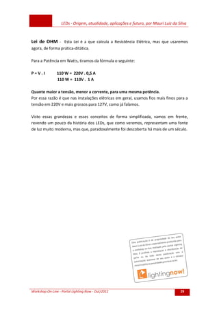 LEDs - Origem, atualidade, aplicações e futuro, por Mauri Luiz da Silva
Workshop On-Line - Portal Lighting Now - Out/2012 29
Lei de OHM - Esta Lei é a que calcula a Resistência Elétrica, mas que usaremos
agora, de forma prática-ditática.
Para a Potência em Watts, tiramos da fórmula o seguinte:
P = V . I 110 W = 220V . 0,5 A
110 W = 110V . 1 A
Quanto maior a tensão, menor a corrente, para uma mesma potência.
Por essa razão é que nas instalações elétricas em geral, usamos fios mais finos para a
tensão em 220V e mais grossos para 127V, como já falamos.
Visto essas grandezas e esses conceitos de forma simplificada, vamos em frente,
revendo um pouco da história dos LEDs, que como veremos, representam uma fonte
de luz muito moderna, mas que, paradoxalmente foi descoberta há mais de um século.
 