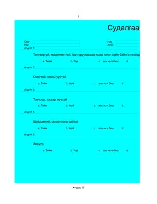 1



                                                           Судалгаа
Овог                                                       Нас
Нэр                                                        Хүйс
Асуулт 1:

       Тогтворгүй, хөдөлгөөнтэй, гар хуруугаараа ямар нэгэн зүйл байнга оролдож байдаг

               a. Тийм          b. Үгүй            c.   аль нь ч биш        d.

Асуулт 2:


       Омогтой, огцом ууртай

            a. Тийм         b. Үгүй           c.   аль нь ч биш        d.

Асуулт 3:


       Тэвчээр, тэсвэр муутай

            a. Тийм         b. Үгүй           c.   аль нь ч биш        d.

Асуулт 4:


       Шийдэмгий, санаачлага сайтай

            a. Тийм         b. Үгүй           c.   аль нь ч биш        d.

Асуулт 5:


       Зөрүүд

               a. Тийм          b. Үгүй            c.   аль нь ч биш        d.




                                 Хуудас 17
 