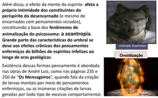 Além disso, o efeito da mente do espírito afeta a
própria intimidade dos constituintes do
perispírito do desencarnado (e mesmo de
encarnados com pensamentos viciados),
constituindo a base dos fenômenos de
animalização do psicossoma: a zoantropia.
Grande parte das características do umbral se
deve aos efeitos crônicos dos pensamentos
enfermiços de bilhões de espíritos infelizes ao
longo de eras geológicas.
Existência dessas formas-pensamento é abordada
nas obras de André Luiz, como nas páginas 235 e
250 de “Os Mensageiros”, quando fala da criação
de larvas mentais por meio de pensamentos
enfermiços, ou as inúmeras citações de larvas
geradas por todo tipo de excesso comportamental.
Ovoidização
 