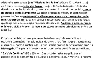 Alexandre acrescenta: (em “Missionários da Luz”, página 47)... Você (André)
está observando o setor das larvas com justificável admiração. Não tenha
dúvida. Nas moléstias da alma, como nas enfermidades do corpo físico, antes
da afecção existe o ambiente. As ações produzem efeitos, os sentimentos
geram criações, os pensamentos dão origem a formas e consequências de
infinitas expressões; cada um de nós é responsável pela emissão das forças
que lançamos em circulação nas correntes da vida. A cólera, a desesperação,
o ódio e o vício oferecem campo a perigosos germens psíquicos na esfera da
alma (...)
O oposto também ocorre: pensamentos elevados podem modificar a
estrutura da matéria mental, moldando-a e criando formas que traduzem paz
e harmonia, como as pétalas de luz que Ismália produz durante oração em “Os
Mensageiros” e que tantas vezes foram observadas por diferentes médiuns,
“E a Vida Continua” (82 e 83): —...O mundo terrestre é aquilo que o
pensamento do homem faz dele. Aqui, é a mesma coisa. A matéria se resume
 