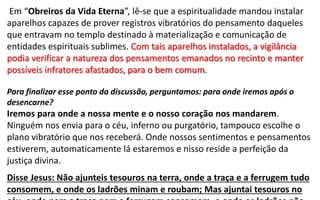 Em “Obreiros da Vida Eterna”, lê-se que a espiritualidade mandou instalar
aparelhos capazes de prover registros vibratórios do pensamento daqueles
que entravam no templo destinado à materialização e comunicação de
entidades espirituais sublimes. Com tais aparelhos instalados, a vigilância
podia verificar a natureza dos pensamentos emanados no recinto e manter
possíveis infratores afastados, para o bem comum.
Para finalizar esse ponto da discussão, perguntamos: para onde iremos após o
desencarne?
Iremos para onde a nossa mente e o nosso coração nos mandarem.
Ninguém nos envia para o céu, inferno ou purgatório, tampouco escolhe o
plano vibratório que nos receberá. Onde nossos sentimentos e pensamentos
estiverem, automaticamente lá estaremos e nisso reside a perfeição da
justiça divina.
Disse Jesus: Não ajunteis tesouros na terra, onde a traça e a ferrugem tudo
consomem, e onde os ladrões minam e roubam; Mas ajuntai tesouros no
 