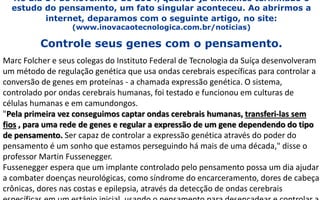 No dia 14 de novembro de 2014, quando já tinhamos terminado o
estudo do pensamento, um fato singular aconteceu. Ao abrirmos a
internet, deparamos com o seguinte artigo, no site:
(www.inovacaotecnologica.com.br/noticias)
Controle seus genes com o pensamento.
Marc Folcher e seus colegas do Instituto Federal de Tecnologia da Suíça desenvolveram
um método de regulação genética que usa ondas cerebrais específicas para controlar a
conversão de genes em proteínas - a chamada expressão genética. O sistema,
controlado por ondas cerebrais humanas, foi testado e funcionou em culturas de
células humanas e em camundongos.
"Pela primeira vez conseguimos captar ondas cerebrais humanas, transferi-las sem
fios , para uma rede de genes e regular a expressão de um gene dependendo do tipo
de pensamento. Ser capaz de controlar a expressão genética através do poder do
pensamento é um sonho que estamos perseguindo há mais de uma década," disse o
professor Martin Fussenegger.
Fussenegger espera que um implante controlado pelo pensamento possa um dia ajudar
a combater doenças neurológicas, como síndrome do encarceramento, dores de cabeça
crônicas, dores nas costas e epilepsia, através da detecção de ondas cerebrais
 