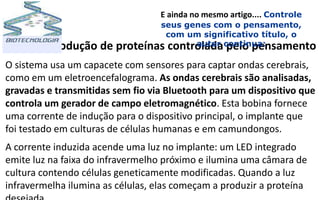 Produção de proteínas controlada pelo pensamento
O sistema usa um capacete com sensores para captar ondas cerebrais,
como em um eletroencefalograma. As ondas cerebrais são analisadas,
gravadas e transmitidas sem fio via Bluetooth para um dispositivo que
controla um gerador de campo eletromagnético. Esta bobina fornece
uma corrente de indução para o dispositivo principal, o implante que
foi testado em culturas de células humanas e em camundongos.
A corrente induzida acende uma luz no implante: um LED integrado
emite luz na faixa do infravermelho próximo e ilumina uma câmara de
cultura contendo células geneticamente modificadas. Quando a luz
infravermelha ilumina as células, elas começam a produzir a proteína
E ainda no mesmo artigo.... Controle
seus genes com o pensamento,
com um significativo título, o
autor continua:
 