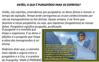 11
ENTÃO, O QUE É PURGATÓRIO PARA OS ESPÍRITAS?
Então, nós espíritas, entendemos por purgatório, as dores físicas e morais: o
tempo da expiação. Tempo onde carregamos as cruzes confeccionadas por
nós ao transgredirmos as leis divinas. Quase sempre, é na Terra que
fazemos o nosso purgatório, ou seja, que expiamos (resgatamos) as nossas
faltas. Purgatório significa purgação, purificação.
O purgante é o remédio que
limpa o organismo. E as dores e
aflições é o purgante que limpa
a alma das transgressões à Lei
Divina.
Podemos dizer que, o caminho
mais rápido e seguro entre o
purgatório e o Céu, é a pratica
do Evangelho “AMA O PRÓXIMO
 
