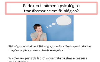 Pode um fenômeno psicológico
transformar-se em fisiológico?
Fisiológico – relativo à fisiologia, que é a ciência que trata das
funções orgânicas nos animais e vegetais.
Psicologia – parte da filosofia que trata da alma e das suas
 