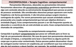 Pensamentos Obsessivos, obsessões ou pensamentos intrusivos
Pensamentos obsessivos são pensamentos automáticos geralmente representando
algo com conteúdo absurdo ou extremamente desagradável para pessoa ao ponto
de provocar ansiedade. São considerados obsessivos porque aparecem com muita
freqüência e de forma persistente. E são intrusivos porque surgem mesmo a
contragosto do sujeito. Por serem pensamentos que causam ansiedade acabam
provocando uma reação comportamental que tem por objetivo diminuir a
ansiedade (fugas). Esses comportamentos passam a ser tão frequentes quanto as
obsessões e a ocorrência de um está atrelada ao outro. Esses comportamentos são
chamados de compulsões.
Compulsão ou comportamento compulsivo:
Compulsão é qualquer comportamento que passa ser utilizado para se livrar ou
fugir de um pensamento obsessivo. No caso de quem tem pensamentos obsessivos
em relação à limpeza, a compulsão seria lavar o local físico ou alguma parte do
corpo que se pensa estar contaminado. Outras pessoas podem desenvolver rituais
de contagem (contar número em seqüência), por acreditarem que isso evitará que
algo de mal aconteça a algum familiar, por exemplo. Na verdade qualquer
PSICOPATOLOGIA > Terapia Cognitivo- comportamental
 