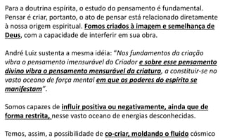 Para a doutrina espírita, o estudo do pensamento é fundamental.
Pensar é criar, portanto, o ato de pensar está relacionado diretamente
à nossa origem espiritual. Fomos criados à imagem e semelhança de
Deus, com a capacidade de interferir em sua obra.
André Luiz sustenta a mesma idéia: “Nos fundamentos da criação
vibra o pensamento imensurável do Criador e sobre esse pensamento
divino vibra o pensamento mensurável da criatura, a constituir-se no
vasto oceano de força mental em que os poderes do espírito se
manifestam”.
Somos capazes de influir positiva ou negativamente, ainda que de
forma restrita, nesse vasto oceano de energias desconhecidas.
Temos, assim, a possibilidade de co-criar, moldando o fluido cósmico
 