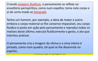 A Gênese, cap. 14, parágrafo 15.
Criando imagens fluídicas, o pensamento se reflete no
envoltório perispirítico, como num espelho; toma nele corpo e
aí de certo modo se fotografa.
Tenha um homem, por exemplo, a ideia de matar a outro:
embora o corpo material se lhe conserve impassível, seu corpo
fluídico é posto em ação pelo pensamento e reproduz todos os
matizes deste último; executa fluidicamente o gesto, o ato que
intentou praticar.
O pensamento cria a imagem da vítima e a cena inteira é
pintada, como num quadro, tal qual se lhe desenrola no
espírito.
 