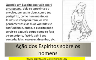 Ação dos Espíritos sobre os
homens
Quando um Espírito quer agir sobre
uma pessoa, dela se aproxima e a
envolve, por assim dizer, com o seu
perispírito, como num manto; os
fluidos se interpenetram, os dois
pensamentos e as duas vontades se
confundem e, então, o Espírito pode
servir-se daquele corpo como se fora
o seu próprio, fazê-lo agir à sua
vontade, falar, escrever, desenhar, etc.
Revista Espírita, Ano V, dezembro de 1862
 