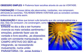Embora no dia a dia o ser humano
vivencie os mais variados sentimento /
emoções, podendo fazer uso da
vontade e livre escolha, ,as obsessões
estão em constante manipulação no
CAMPO AFETIVO DO SER se
integrando, se necessitando
mutuamente, numa união
PARASITÁRIA ( Dr. Jorge Andréa )
OBSESSÃO SIMPLES  Podemos fazer escolhas através do uso da VONTADE.
FASCINAÇÃO  Esssas idéías são absorventes, insidiantes, nos comprazem,
afirmando-se coerentes, TOLHENDO MINHA VONTADE pois as considero corretas
embora só eu as sinta assim.
SUBJUGAÇÃO Idéias que tomam vulto tamanho que não consigo subtrair-me a
elas. Elas me conduzem ,me constrangem, como fantoche, ANULANDO MINHA
VONTADE
 