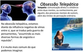 Obsessão Telepática
Telepatia: comunicação direta e a distância
entre duas mentes, ou conhecimento, por
alguém, dos processos mentais de outrem,
além dos limites da percepção ordinária.
Na obsessão telepática, estamos
diante da influência negativa de almas
entre si, que se traduz pela guerra de
pensamentos, “assumindo as mais
diversas formas de angústia e
repulsão”.
E é muito mais comum do que
podemos imaginar.
 
