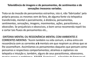Televidência de imagens e de pensamentos, de sentimentos e de
sensações invasoras variadas.
Trata-se da invasão de pensamentos estranhos, isto é, não ‘fabricados’ pela
própria pessoa; os mesmos vem de fora, de alguma fonte via telepatica
transferindo, mental e parcialmente, à distância, pensamentos,
sentimentos, sensações, imagens, movimentos, ações, parasitismos, e
obsessões. Se prejudiciais e obsessivos, o bom senso recomenda repeli-los
e cortar tais fluxos de pensamentos etc.,
-SINTONIA MENTAL OU RESSONÂNCIA MENTAL COM AMBIENTES E
CORRENTES MENTAIS: “Assim também na vida comum, a alma entra em
ressonância com as correntes a b mentais em que respiram as almas que se
lhe assemelham. Assimilamos os pensamentos daqueles que pensam como
pensamos e respectivos comportamentos; atraímos e captamos via
telepatia e intuição e, também, alguns de seus parasitismos, obsessores,
 