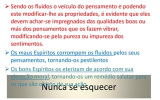Nunca se esquecer
 Sendo os fluidos o veículo do pensamento e podendo
este modificar-lhe as propriedades, é evidente que eles
devem achar-se impregnados das qualidades boas ou
más dos pensamentos que os fazem vibrar,
modificando-se pela pureza ou impureza dos
sentimentos.
 Os maus Espíritos corrompem os fluidos pelos seus
pensamentos, tornando-os pestilentos
 Os bons Espíritos os eterizam de acordo com sua
elevação moral, tornando-os um remédio salutar para
os que são objeto de sua ação.
 