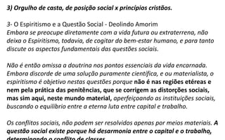 12
3) Orgulho de casta, de posição social x princípios cristãos.
3- O Espiritismo e a Questão Social - Deolindo Amorim
Embora se preocupe diretamente com a vida futura ou extraterrena, não
deixa o Espiritismo, todavia, de cogitar do bem-estar humano, e para tanto
discute os aspectos fundamentais das questões sociais.
Não é então omissa a doutrina nos pontos essenciais da vida encarnada.
Embora discorde de uma solução puramente científica, e ou materialista, o
espiritismo é objetivo nestas questões porque não é nas regiões etéreas e
nem pela prática das penitências, que se corrigem as distorções sociais,
mas sim aqui, neste mundo material, aperfeiçoando as instituições sociais,
buscando o equilíbrio entre a eterna luta entre capital e trabalho.
Os conflitos sociais, não podem ser resolvidos apenas por meios materiais. A
questão social existe porque há desarmonia entre o capital e o trabalho,
 