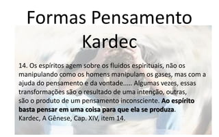 Formas Pensamento
Kardec
14. Os espíritos agem sobre os fluidos espirituais, não os
manipulando como os homens manipulam os gases, mas com a
ajuda do pensamento e da vontade..... Algumas vezes, essas
transformações são o resultado de uma intenção, outras,
são o produto de um pensamento inconsciente. Ao espírito
basta pensar em uma coisa para que ela se produza.
Kardec, A Gênese, Cap. XIV, item 14.
 