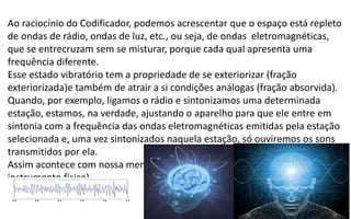 Ao raciocínio do Codificador, podemos acrescentar que o espaço está repleto
de ondas de rádio, ondas de luz, etc., ou seja, de ondas eletromagnéticas,
que se entrecruzam sem se misturar, porque cada qual apresenta uma
frequência diferente.
Esse estado vibratório tem a propriedade de se exteriorizar (fração
exteriorizada)e também de atrair a si condições análogas (fração absorvida).
Quando, por exemplo, ligamos o rádio e sintonizamos uma determinada
estação, estamos, na verdade, ajustando o aparelho para que ele entre em
sintonia com a frequência das ondas eletromagnéticas emitidas pela estação
selecionada e, uma vez sintonizados naquela estação, só ouviremos os sons
transmitidos por ela.
Assim acontece com nossa mente e pensamento através do cérebro (seu
instrumento físico).
 