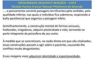 .... o pensamento constrói paisagens terrificantes pela sordidez, pela
qualidade inferior, nas quais o indivíduo fica submerso, respirando o
bafio pestilencial que organiza a paisagem infeliz.
Semelhantemente, a construção mental de formas sensuais,
hediondas, vingadoras, adquire plasticidade e vida, tornando-se
parte integrante da psicosfera do seu autor.
À medida que se concretizam, na razão direta em que são vitalizadas,
essas construções passam a agir sobre o paciente, causando-lhe
conflitos muito desgastantes.
Essas imagens vivas adquirem identidade e espontaneidade,
MEDIUNIDADE DESAFIOS E BENÇÃOS – CAP.4
Divaldo Pereira Franco/ Manoel Philomeno de Miranda
 