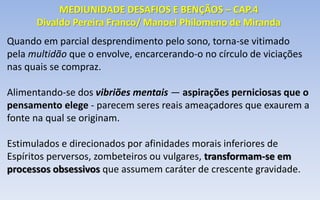Quando em parcial desprendimento pelo sono, torna-se vitimado
pela multidão que o envolve, encarcerando-o no círculo de viciações
nas quais se compraz.
Alimentando-se dos vibriões mentais — aspirações perniciosas que o
pensamento elege - parecem seres reais ameaçadores que exaurem a
fonte na qual se originam.
Estimulados e direcionados por afinidades morais inferiores de
Espíritos perversos, zombeteiros ou vulgares, transformam-se em
processos obsessivos que assumem caráter de crescente gravidade.
MEDIUNIDADE DESAFIOS E BENÇÃOS – CAP.4
Divaldo Pereira Franco/ Manoel Philomeno de Miranda
 