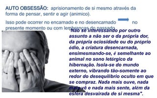 AUTO OBSESSÃO: aprisionamento de si mesmo através da
forma de pensar, sentir e agir (animico).
Isso pode ocorrer no encarnado e no desencarnado no
presente momento ou com lembranças do passado
"Não se interessando por outro
assunto a não ser o da própria dor,
da própria ociosidade ou do próprio
ódio, a criatura desencarnada,
ensimesmando-se, é semelhante ao
animal no sono letárgico da
hibernação. Isola-se do mundo
externo, vibrando tão-somente ao
redor do desequilíbrio oculto em que
se compraz. Nada mais ouve, nada
mais vê e nada mais sente, além da
esfera desvairada de si mesma".
 