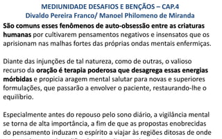 São comuns esses fenômenos de auto-obsessão entre as criaturas
humanas por cultivarem pensamentos negativos e insensatos que os
aprisionam nas malhas fortes das próprias ondas mentais enfermiças.
Diante das injunções de tal natureza, como de outras, o valioso
recurso da oração é terapia poderosa que desagrega essas energias
mórbidas e propicia aragem mental salutar para novas e superiores
formulações, que passarão a envolver o paciente, restaurando-lhe o
equilíbrio.
Especialmente antes do repouso pelo sono diário, a vigilância mental
se torna de alta importância, a fim de que as propostas enobrecidas
do pensamento induzam o espírito a viajar às regiões ditosas de onde
MEDIUNIDADE DESAFIOS E BENÇÃOS – CAP.4
Divaldo Pereira Franco/ Manoel Philomeno de Miranda
 