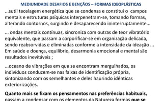 ...sutil tecelagem energética que se condensa e constitui o campos
mentais e estruturas psíquicas interpenetram-se, tomando formas,
alterando contornos, surgindo e desaparecendo ininterruptamente...
... ondas mentais contínuas, sincroniza com outras de teor vibratório
equivalente, que passam a corporificar-se em organização delicada,
sendo reabsorvidas e eliminadas conforme a intensidade da ideação ...
Em saúde e doença, equilíbrio, desarmonia emocional e mental são
resultados inevitáveis ;
...oceano de vibrações em que se encontram mergulhados, os
indivíduos conduzem-se nas faixas de identificação própria,
sintonizando com os semelhantes e deles haurindo idênticas
exteriorizações.
Quanto mais se fixam os pensamentos nas preferências habituais,
MEDIUNIDADE DESAFIOS E BENÇÃOS – FORMAS IDEOPLÁSTICAS
 