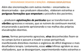 Além das sincronizações com outras mentes – encarnadas ou
desencarnadas - que produzem obsessões, elaboram estranhas e
perigosas formações que empestam a psicosfera dos pacientes;
....produzem aglutinações de partículas que se transformam em
vibriões agressivos e vorazes, que se nutrem do continuum mental,
encarcerando o paciente aprisionando-o nas malhas das próprias
elucubrações doentias.
Larvas, formas pensamento agressivas, vírus desconhecidos fixam-se
no campo áurico e passam a invadir o corpo perispiritual,
manifestando distúrbios mentais e orgânicos de difícil diagnose e mais
desafiadora terapia. Lentamente, essas vidas ínfimas agridem os seus
vitalizadores, que se desorganizam, experimentando males estranhos e
MEDIUNIDADE DESAFIOS E BENÇÃOS –FORMAS IDEOPLÁSTICAS
 