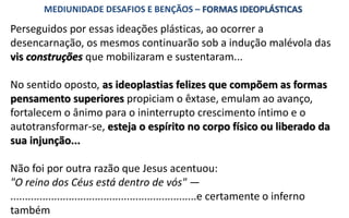 Perseguidos por essas ideações plásticas, ao ocorrer a
desencarnação, os mesmos continuarão sob a indução malévola das
vis construções que mobilizaram e sustentaram...
No sentido oposto, as ideoplastias felizes que compõem as formas
pensamento superiores propiciam o êxtase, emulam ao avanço,
fortalecem o ânimo para o ininterrupto crescimento íntimo e o
autotransformar-se, esteja o espírito no corpo físico ou liberado da
sua injunção...
Não foi por outra razão que Jesus acentuou:
"O reino dos Céus está dentro de vós" —
................................................................e certamente o inferno
também
MEDIUNIDADE DESAFIOS E BENÇÃOS – FORMAS IDEOPLÁSTICAS
 