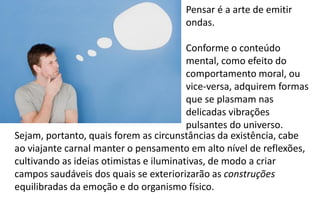 Pensar é a arte de emitir
ondas.
Conforme o conteúdo
mental, como efeito do
comportamento moral, ou
vice-versa, adquirem formas
que se plasmam nas
delicadas vibrações
pulsantes do universo.
Sejam, portanto, quais forem as circunstâncias da existência, cabe
ao viajante carnal manter o pensamento em alto nível de reflexões,
cultivando as ideias otimistas e iluminativas, de modo a criar
campos saudáveis dos quais se exteriorizarão as construções
equilibradas da emoção e do organismo físico.
 