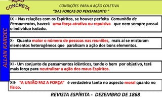 IX – Nas relações com os Espíritos, se houver perfeita Comunhão de
Pensamentos, haverá uma força atrativa ou repulsiva que nem sempre possui
o indivíduo isolado.
X- Quanto maior o número de pessoas nas reuniões, mais aí se misturam
elementos heterogêneos que paralisam a ação dos bons elementos.
XI - Um conjunto de pensamentos idênticos, tendo o bem por objetivo, terá
mais força para neutralizar a ação dos maus Espíritos.
XII- “A UNIÃO FAZ A FORÇA” é verdadeiro tanto no aspecto moral quanto no
físico.
ALLANKARDEC
REVISTA ESPÍRITA - DEZEMBRO DE 1868
CONDIÇÕES PARA A AÇÃO COLETIVA
“DAS FORÇAS DO PENSAMENTO ”
 