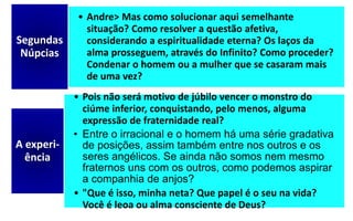 • Andre> Mas como solucionar aqui semelhante
situação? Como resolver a questão afetiva,
considerando a espiritualidade eterna? Os laços da
alma prosseguem, através do Infinito? Como proceder?
Condenar o homem ou a mulher que se casaram mais
de uma vez?
Segundas
Núpcias
• Pois não será motivo de júbilo vencer o monstro do
ciúme inferior, conquistando, pelo menos, alguma
expressão de fraternidade real?
• Entre o irracional e o homem há uma série gradativa
de posições, assim também entre nos outros e os
seres angélicos. Se ainda não somos nem mesmo
fraternos uns com os outros, como podemos aspirar
a companhia de anjos?
• "Que é isso, minha neta? Que papel é o seu na vida?
Você é leoa ou alma consciente de Deus?
A experi-
ência
 