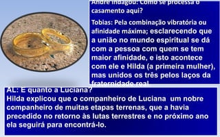 André indagou: Como se processa o
casamento aqui?
Tobias: Pela combinação vibratória ou
afinidade máxima; esclarecendo que
a união no mundo espiritual se dá
com a pessoa com quem se tem
maior afinidade, e isto acontece
com ele e Hilda (a primeira mulher),
mas unidos os três pelos laços da
fraternidade real.
AL: E quanto a Luciana?
Hilda explicou que o companheiro de Luciana um nobre
companheiro de muitas etapas terrenas, que a havia
precedido no retorno às lutas terrestres e no próximo ano
ela seguirá para encontrá-lo.
 