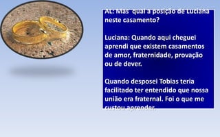 AL: Mas qual a posição de Luciana
neste casamento?
Luciana: Quando aqui cheguei
aprendi que existem casamentos
de amor, fraternidade, provação
ou de dever.
Quando desposei Tobias teria
facilitado ter entendido que nossa
união era fraternal. Foi o que me
custou aprender.
 