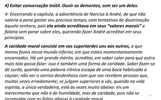 14
4) Evitar conversação inútil. Ouvir os dementes, sem ser um deles.
4- Encerrando o capítulo, a advertência de Narcisa à André, de que não
valeria a pena gastar seu precioso tempo, com tentativas de doutrinação
àquela senhora, pois ela ainda acreditava em seus “valores morais” e
falaria sem parar sobre eles, querendo fazer André acreditar em seus
princípios.
A caridade moral consiste em vos suportardes uns aos outros, o que
menos fazeis nesse mundo inferior, em que estais momentaneamente
encarnados. Há um grande mérito, acreditai, em saber calar para que outro
mais tolo possa falar: isso é também uma forma de caridade. Saber fazer-se
de surdo, quando uma palavra irônica escapa de uma boca habituada a
caçoar; não ver o sorriso desdenhoso com que vos recebem pessoas que,
muitas vezes erradamente, se julgam superiores a vós, quando na vida
espírita, a única verdadeira, está às vezes muito abaixo: eis um
merecimento que não é de humildade, mas de caridade, pois não se
 