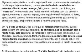 Alguns aspectos afetivos da vida espiritual foram paulatinamente revelados
na obra que hoje estudamos, como a possibilidade do matrimônio se
estender além da morte do corpo físico, como ocorria com Tobias, em
“Nosso Lar”. Vimos então que Tobias mantinha núpcias com sua primeira
esposa, enquanto a segunda esposa, com a qual contraíra núpcias na Terra,
após a viuvez, convivia no mesmo lar, na condição de uma quase irmã da
primeira esposa, preparando-se para o retorno ao plano físico.
Em “E a Vida Continua”, fica claro que os relacionamentos afins, que se
estabelecem em consequência da lei de afinidade, não se dissolvem com a
morte física, pelo contrário, se fortalece e estreita nessas condições. Essa
afinidade, quando profunda, também denota relacionamentos anteriores na
mesma família espiritual, sendo que, geralmente, nos é vedado saber, em
profundidade, esse passado reencarnatório, mesmo após a morte do veículo
físico.
As últimas linhas desse lindo livro, “E a Vida Continua“, são dedicadas a um
 
