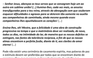 – Senhor Jesus, abençoa os teus servos que se consagram hoje um ao
outro em sublime união! (...) Ilumina-lhes, cada vez mais, os anseios
transfigurados para o teu reino, através da abnegação com que souberam
esquecer dificuldades e agravos para se deterem tão-somente no auxílio
aos companheiros de caminhada, ainda mesmo quando esses
companheiros lhes apunhalassem os corações! (...)
Ensina-lhes, oh! Mestre, que a felicidade é uma obra de construção
progressiva no tempo e que o matrimônio deve ser realizado, de novo,
todos os dias, na intimidade do lar, de maneira que os nossos defeitos se
extingam, nas fontes da tolerância recíproca, a fim de que as nossas
almas encontrem a perfeita fusão, diante de ti, aos clarões do amor
eterno! (...)
Pode não existir uma cerimônia de casamento espírita, mas palavras de paz
e estímulo devem ser proferidas por todos que se encontram diante de
 